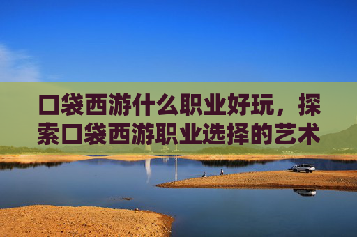 口袋西游什么职业好玩,探索口袋西游职业选择的艺术,哪个职业最适合你? 口袋西游什么职业好玩,探索口袋西游职业选择的艺术,哪个职业最适合你?