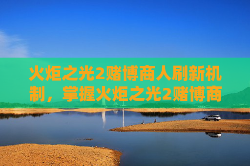 火炬之光2赌博商人刷新机制,掌握火炬之光2赌博商人的精髓,策略与技巧 火炬之光2赌博商人刷新机制,掌握火炬之光2赌博商人的精髓,策略与技巧