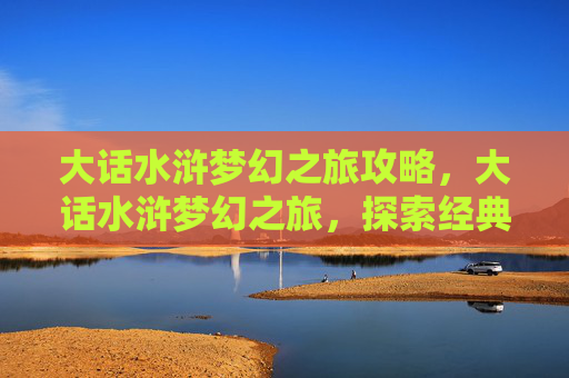 大话水浒梦幻之旅攻略,大话水浒梦幻之旅,探索经典游戏大话西游的奇幻世界 大话水浒梦幻之旅攻略,大话水浒梦幻之旅,探索经典游戏大话西游的奇幻世界