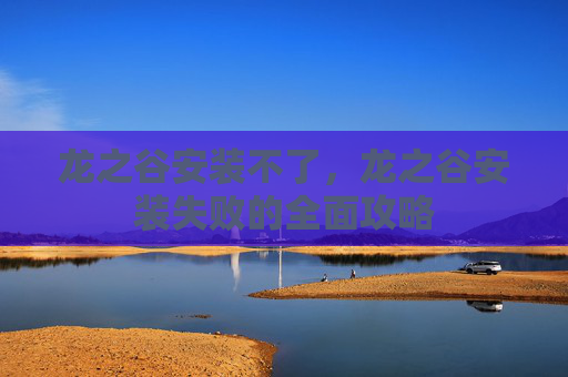 龙之谷安装不了,龙之谷安装失败的全面攻略 龙之谷安装不了,龙之谷安装失败的全面攻略