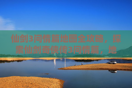 仙剑3问情篇地图全攻略,探索仙剑奇侠传3问情篇,地图全览与攻略 仙剑3问情篇地图全攻略,探索仙剑奇侠传3问情篇,地图全览与攻略
