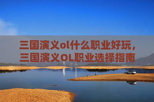 三国演义ol什么职业好玩,三国演义OL职业选择指南,探索最佳职业路径 三国演义ol什么职业好玩,三国演义OL职业选择指南,探索最佳职业路径
