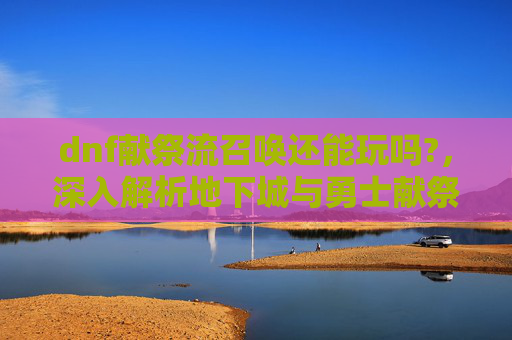 dnf献祭流召唤还能玩吗?，深入解析地下城与勇士献祭流召唤师的终极攻略