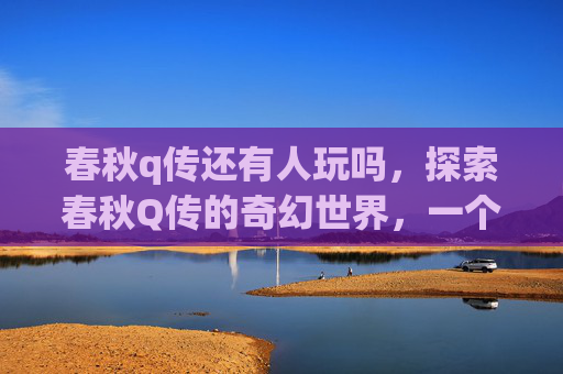 春秋q传还有人玩吗,探索春秋Q传的奇幻世界,一个自媒体作者的深度体验 春秋q传还有人玩吗,探索春秋Q传的奇幻世界,一个自媒体作者的深度体验