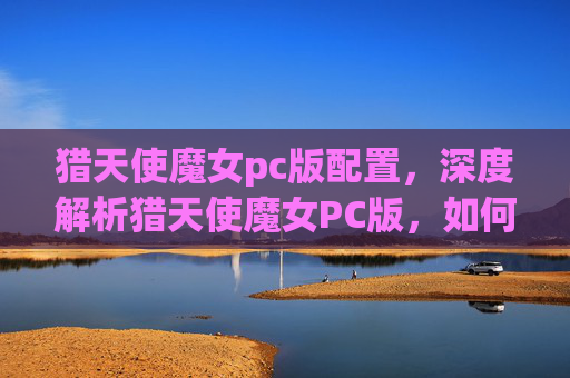 猎天使魔女pc版配置，深度解析猎天使魔女PC版，如何充分利用你的键盘与鼠标