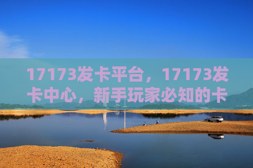 17173发卡平台,17173发卡中心,新手玩家必知的卡片获取与使用攻略 17173发卡平台,17173发卡中心,新手玩家必知的卡片获取与使用攻略