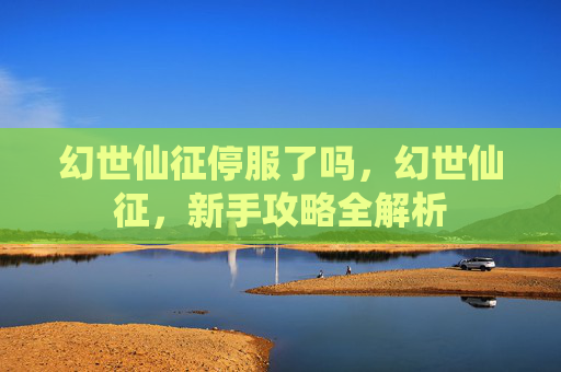 幻世仙征停服了吗,幻世仙征,新手攻略全解析 幻世仙征停服了吗,幻世仙征,新手攻略全解析