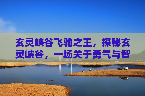 玄灵峡谷飞驰之王，探秘玄灵峡谷，一场关于勇气与智慧的冒险之旅