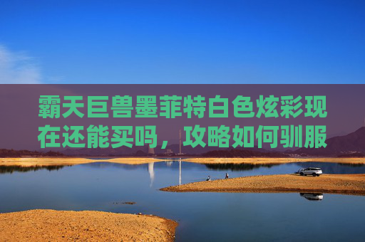 霸天巨兽墨菲特白色炫彩现在还能买吗，攻略如何驯服并驾驭霸天巨兽墨菲特？