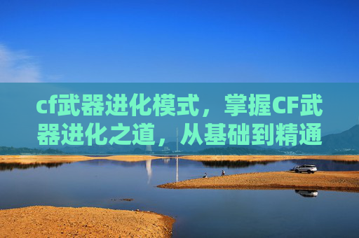 cf武器进化模式，掌握CF武器进化之道，从基础到精通的全面攻略