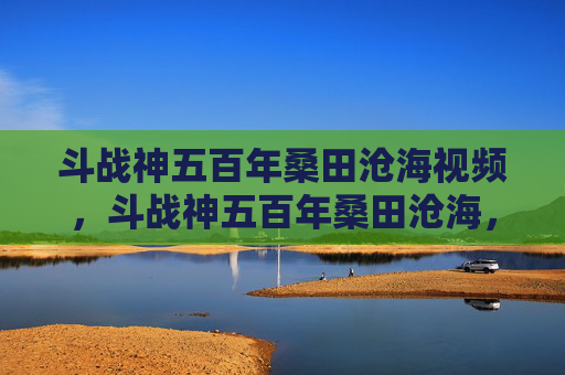 斗战神五百年桑田沧海视频，斗战神五百年桑田沧海，揭秘古老神话与现代游戏融合的奇幻之旅
