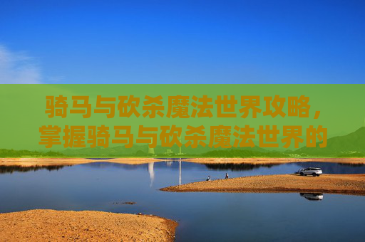 骑马与砍杀魔法世界攻略，掌握骑马与砍杀魔法世界的终极攻略，从新手到高手的全面指南