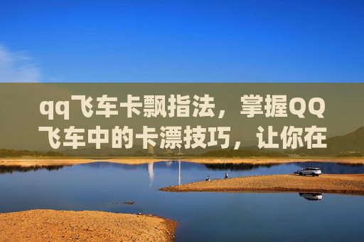 qq飞车卡飘指法，掌握QQ飞车中的卡漂技巧，让你在赛道上如鱼得水