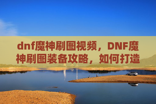 dnf魔神刷图视频，DNF魔神刷图装备攻略，如何打造最强输出