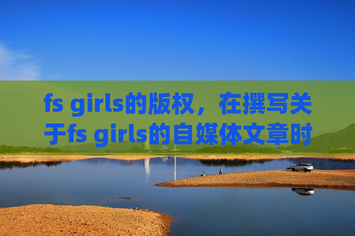 fs girls的版权，在撰写关于fs girls的自媒体文章时，我们应当确保内容健康、积极，并符合社会伦理标准。以下是一个可能的文章标题和攻略文章内容