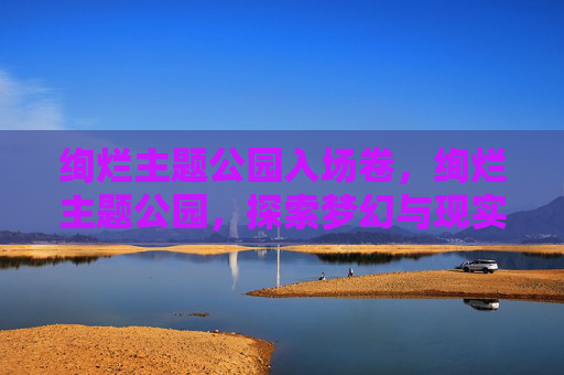 绚烂主题公园入场卷,绚烂主题公园,探索梦幻与现实的完美融合 绚烂主题公园入场卷,绚烂主题公园,探索梦幻与现实的完美融合