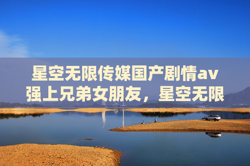 星空无限传媒国产剧情av强上兄弟女朋友，星空无限传媒，国产剧情的探索与启示