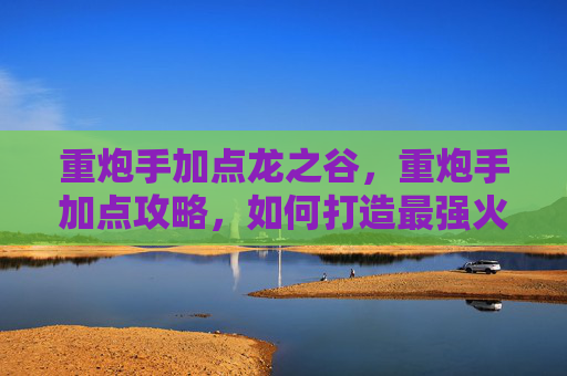 重炮手加点龙之谷，重炮手加点攻略，如何打造最强火力输出