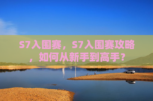 S7入围赛,S7入围赛攻略,如何从新手到高手? S7入围赛,S7入围赛攻略,如何从新手到高手?