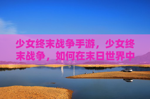 少女终末战争手游,少女终末战争,如何在末日世界中生存与战斗 少女终末战争手游,少女终末战争,如何在末日世界中生存与战斗