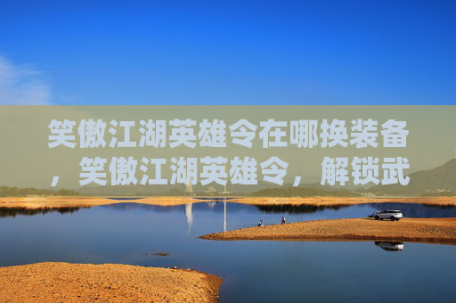 笑傲江湖英雄令在哪换装备,笑傲江湖英雄令,解锁武侠世界的终极秘密 笑傲江湖英雄令在哪换装备,笑傲江湖英雄令,解锁武侠世界的终极秘密