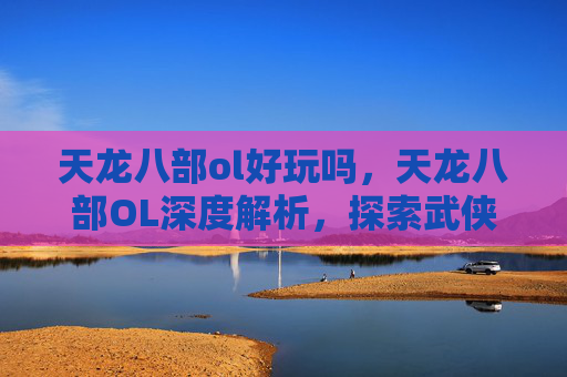 天龙八部ol好玩吗，天龙八部OL深度解析，探索武侠世界的无限魅力