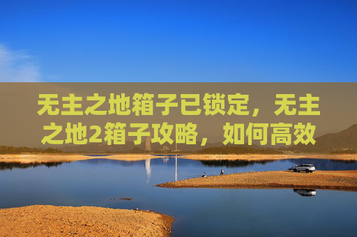 无主之地箱子已锁定,无主之地2箱子攻略,如何高效地收集和利用你的战利品 无主之地箱子已锁定,无主之地2箱子攻略,如何高效地收集和利用你的战利品