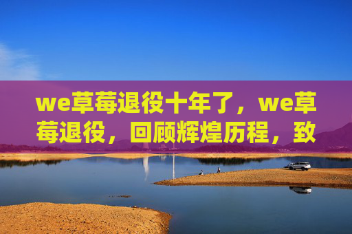 we草莓退役十年了,we草莓退役,回顾辉煌历程,致敬电竞传奇 we草莓退役十年了,we草莓退役,回顾辉煌历程,致敬电竞传奇