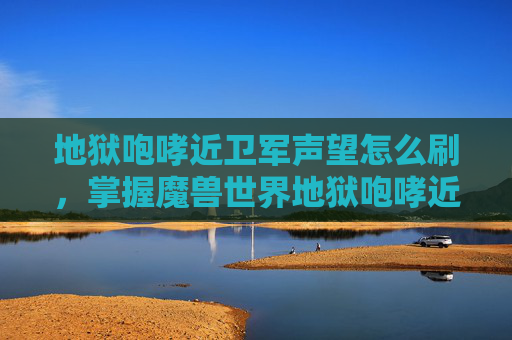 地狱咆哮近卫军声望怎么刷，掌握魔兽世界地狱咆哮近卫军声望攻略，提升你的游戏实力