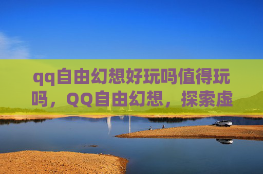 qq自由幻想好玩吗值得玩吗，QQ自由幻想，探索虚拟世界的无限魅力