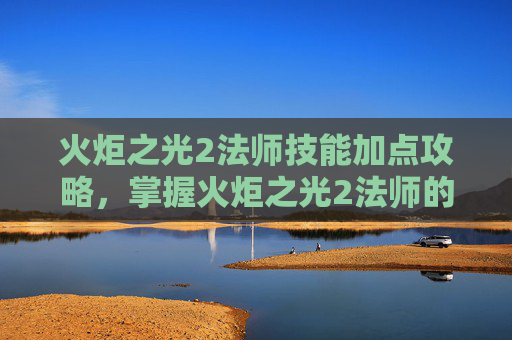 火炬之光2法师技能加点攻略，掌握火炬之光2法师的魔法力量，全面技能攻略