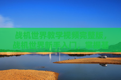 战机世界教学视频完整版,战机世界新手入门,掌握基础操作与战术策略 战机世界教学视频完整版,战机世界新手入门,掌握基础操作与战术策略
