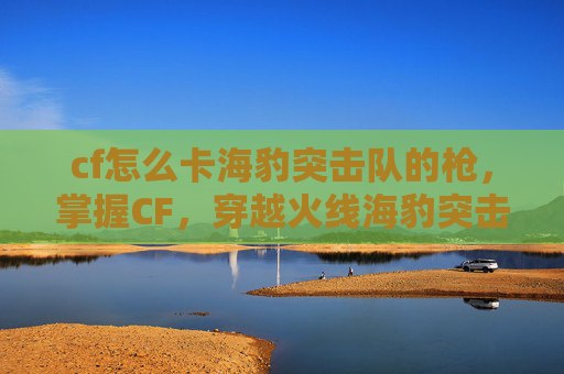 cf怎么卡海豹突击队的枪，掌握CF，穿越火线海豹突击队的完美卡位技巧！