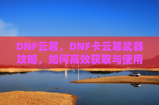 DNF云幂，DNF卡云幂武器攻略，如何高效获取与使用
