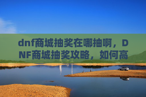 dnf商城抽奖在哪抽啊，DNF商城抽奖攻略，如何高效获取稀有道具？