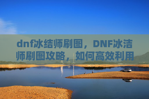 dnf冰结师刷图,DNF冰洁师刷图攻略,如何高效利用技能与装备 dnf冰结师刷图,DNF冰洁师刷图攻略,如何高效利用技能与装备