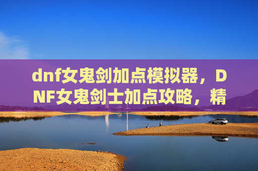 dnf女鬼剑加点模拟器，DNF女鬼剑士加点攻略，精通剑术，成为真正的剑魂