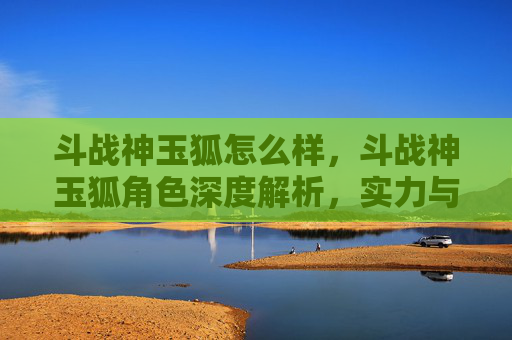 斗战神玉狐怎么样，斗战神玉狐角色深度解析，实力与策略的完美结合