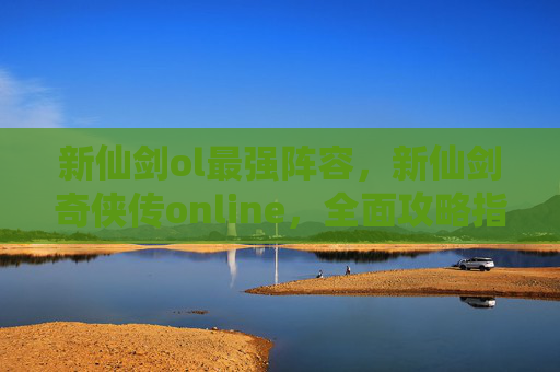 新仙剑ol最强阵容，新仙剑奇侠传online，全面攻略指南