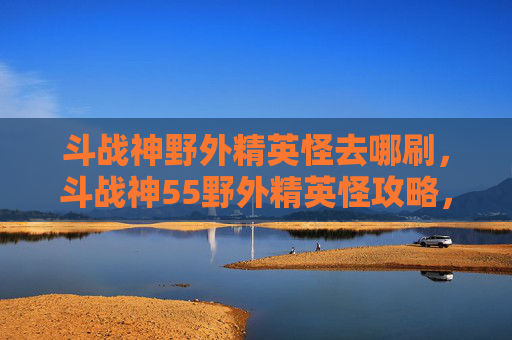 斗战神野外精英怪去哪刷，斗战神55野外精英怪攻略，如何高效击败它们？