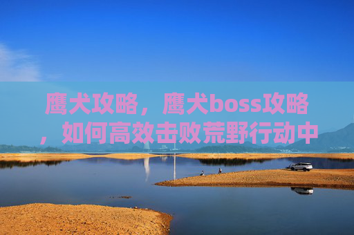 鹰犬攻略，鹰犬boss攻略，如何高效击败荒野行动中的终极敌人