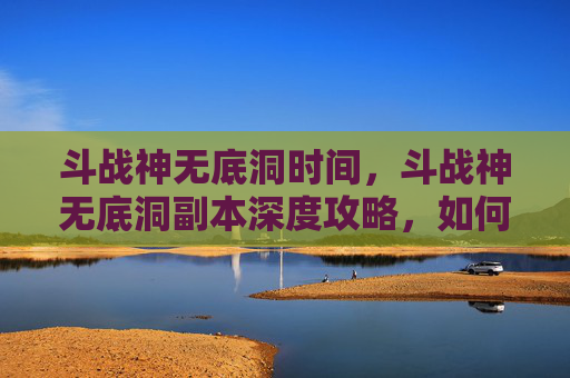 斗战神无底洞时间，斗战神无底洞副本深度攻略，如何高效通关？