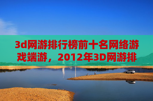 3d网游排行榜前十名网络游戏端游,2012年3D网游排行榜全解析,哪款游戏让你热血沸腾? 3d网游排行榜前十名网络游戏端游,2012年3D网游排行榜全解析,哪款游戏让你热血沸腾?