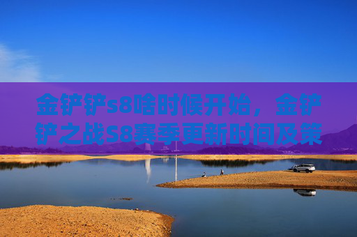 金铲铲s8啥时候开始,金铲铲之战S8赛季更新时间及策略指南 金铲铲s8啥时候开始,金铲铲之战S8赛季更新时间及策略指南