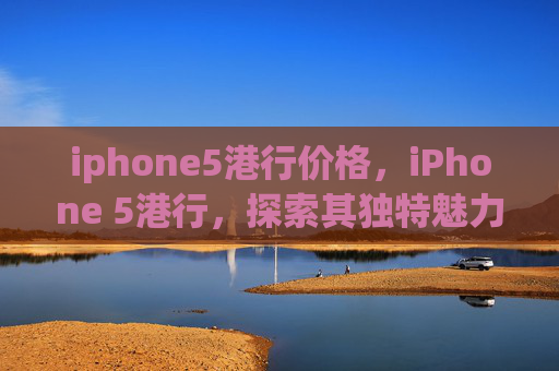 iphone5港行价格,iPhone 5港行,探索其独特魅力与实用功能 iphone5港行价格,iPhone 5港行,探索其独特魅力与实用功能