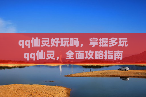qq仙灵好玩吗，掌握多玩qq仙灵，全面攻略指南