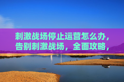 刺激战场停止运营怎么办，告别刺激战场，全面攻略，助你平稳过渡至和平精英
