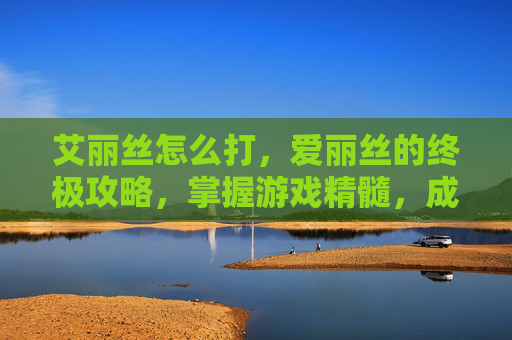 艾丽丝怎么打,爱丽丝的终极攻略,掌握游戏精髓,成为真正的战斗大师 艾丽丝怎么打,爱丽丝的终极攻略,掌握游戏精髓,成为真正的战斗大师
