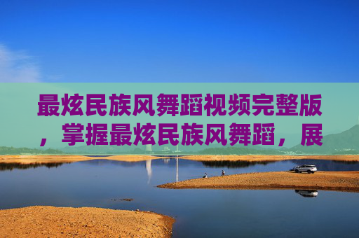 最炫民族风舞蹈视频完整版，掌握最炫民族风舞蹈，展现你的文化魅力