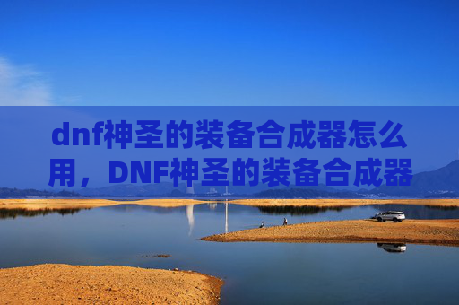 dnf神圣的装备合成器怎么用，DNF神圣的装备合成器，如何高效获取与升级